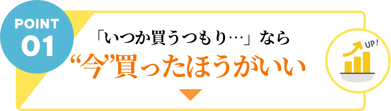 POINT01 「いつか買うつもり…」なら“今”買ったほうがいい